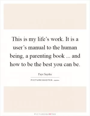 This is my life’s work. It is a user’s manual to the human being, a parenting book ... and how to be the best you can be Picture Quote #1