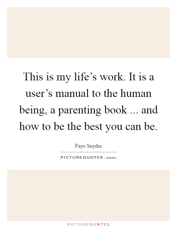 This is my life's work. It is a user's manual to the human being, a parenting book ... and how to be the best you can be. Picture Quote #1