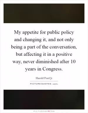 My appetite for public policy and changing it, and not only being a part of the conversation, but affecting it in a positive way, never diminished after 10 years in Congress Picture Quote #1