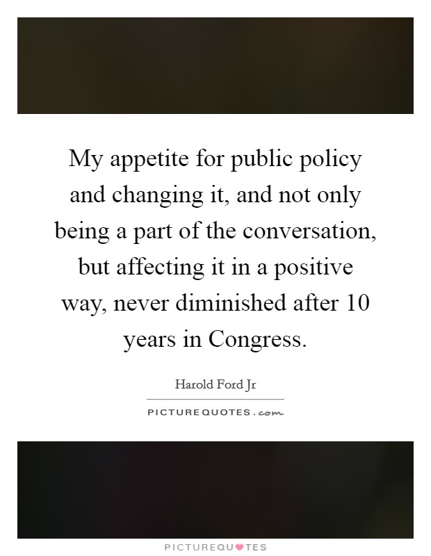 My appetite for public policy and changing it, and not only being a part of the conversation, but affecting it in a positive way, never diminished after 10 years in Congress. Picture Quote #1