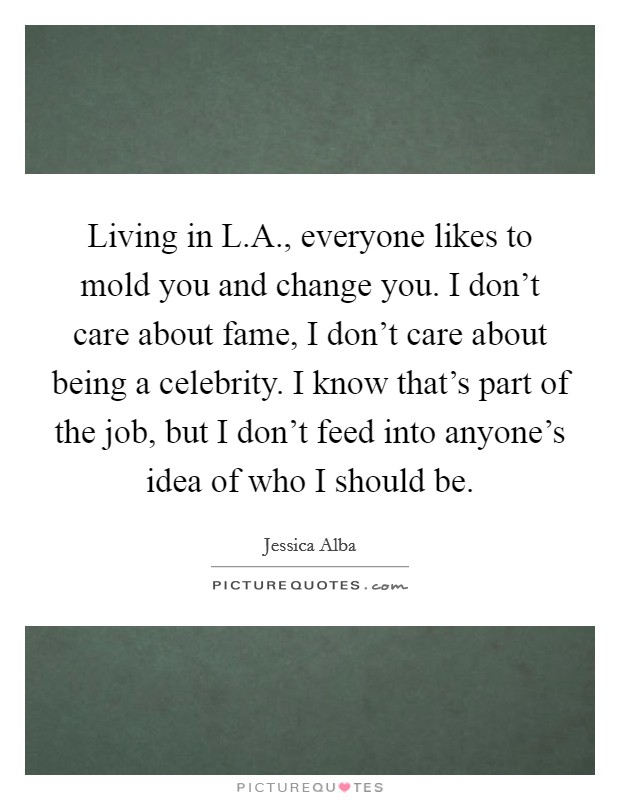 Living in L.A., everyone likes to mold you and change you. I don't care about fame, I don't care about being a celebrity. I know that's part of the job, but I don't feed into anyone's idea of who I should be. Picture Quote #1