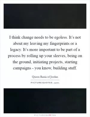 I think change needs to be egoless. It’s not about my leaving my fingerprints or a legacy. It’s more important to be part of a process by rolling up your sleeves, being on the ground, initiating projects, starting campaigns - you know, building stuff Picture Quote #1