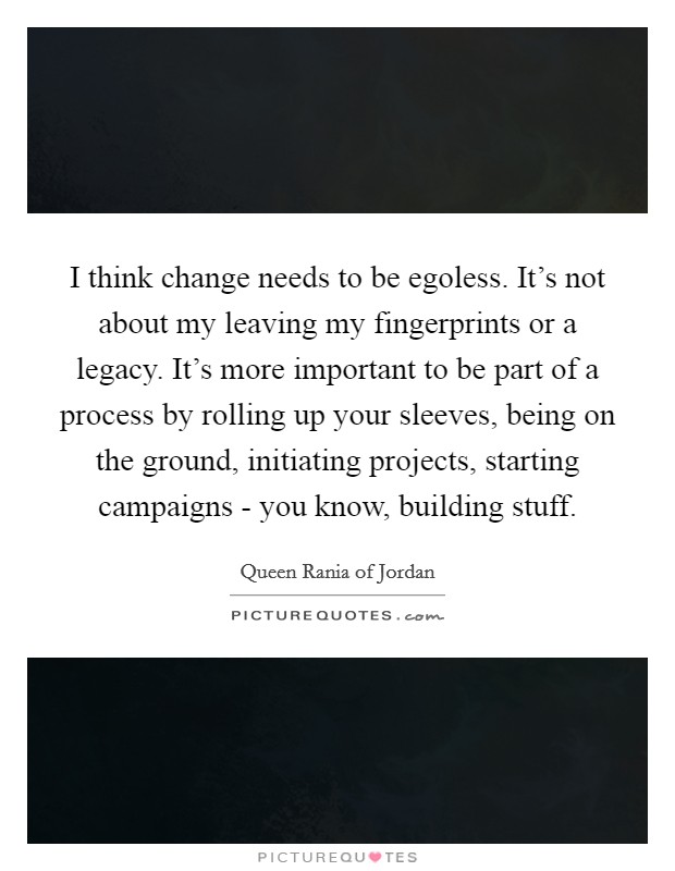 I think change needs to be egoless. It's not about my leaving my fingerprints or a legacy. It's more important to be part of a process by rolling up your sleeves, being on the ground, initiating projects, starting campaigns - you know, building stuff. Picture Quote #1
