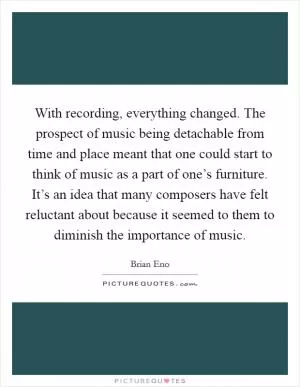 With recording, everything changed. The prospect of music being detachable from time and place meant that one could start to think of music as a part of one’s furniture. It’s an idea that many composers have felt reluctant about because it seemed to them to diminish the importance of music Picture Quote #1