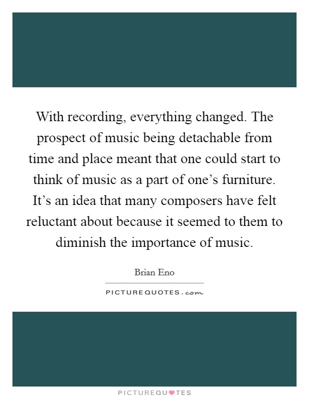 With recording, everything changed. The prospect of music being detachable from time and place meant that one could start to think of music as a part of one's furniture. It's an idea that many composers have felt reluctant about because it seemed to them to diminish the importance of music. Picture Quote #1