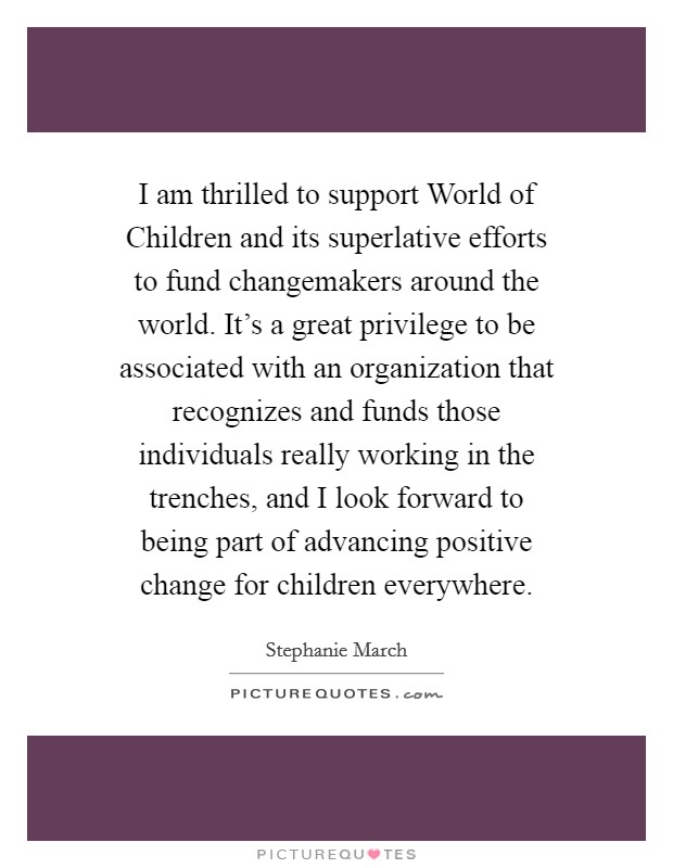 I am thrilled to support World of Children and its superlative efforts to fund changemakers around the world. It's a great privilege to be associated with an organization that recognizes and funds those individuals really working in the trenches, and I look forward to being part of advancing positive change for children everywhere. Picture Quote #1
