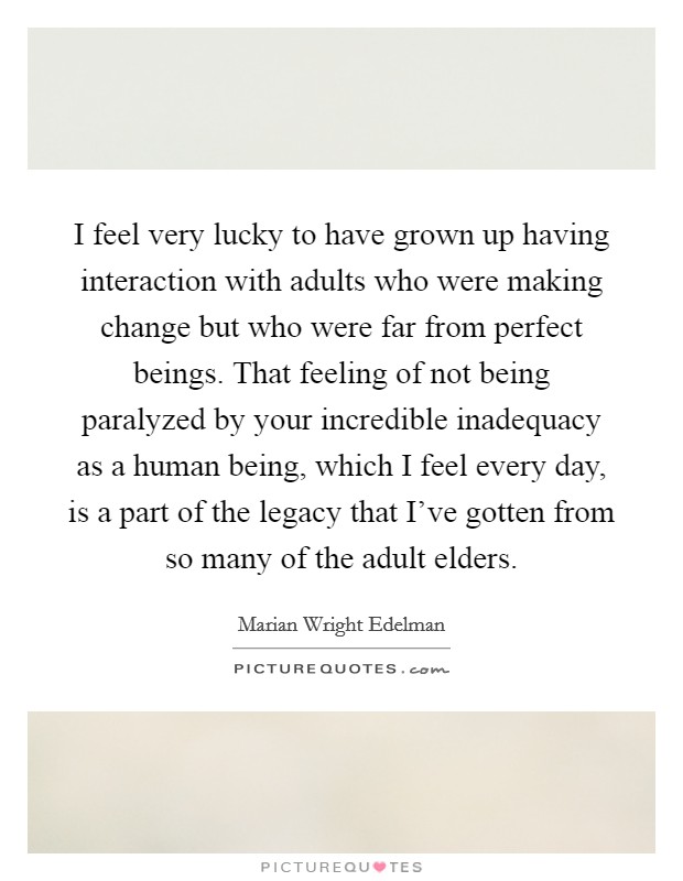 I feel very lucky to have grown up having interaction with adults who were making change but who were far from perfect beings. That feeling of not being paralyzed by your incredible inadequacy as a human being, which I feel every day, is a part of the legacy that I've gotten from so many of the adult elders. Picture Quote #1