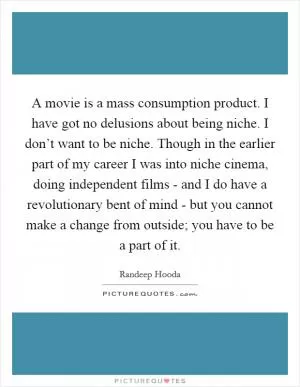 A movie is a mass consumption product. I have got no delusions about being niche. I don’t want to be niche. Though in the earlier part of my career I was into niche cinema, doing independent films - and I do have a revolutionary bent of mind - but you cannot make a change from outside; you have to be a part of it Picture Quote #1