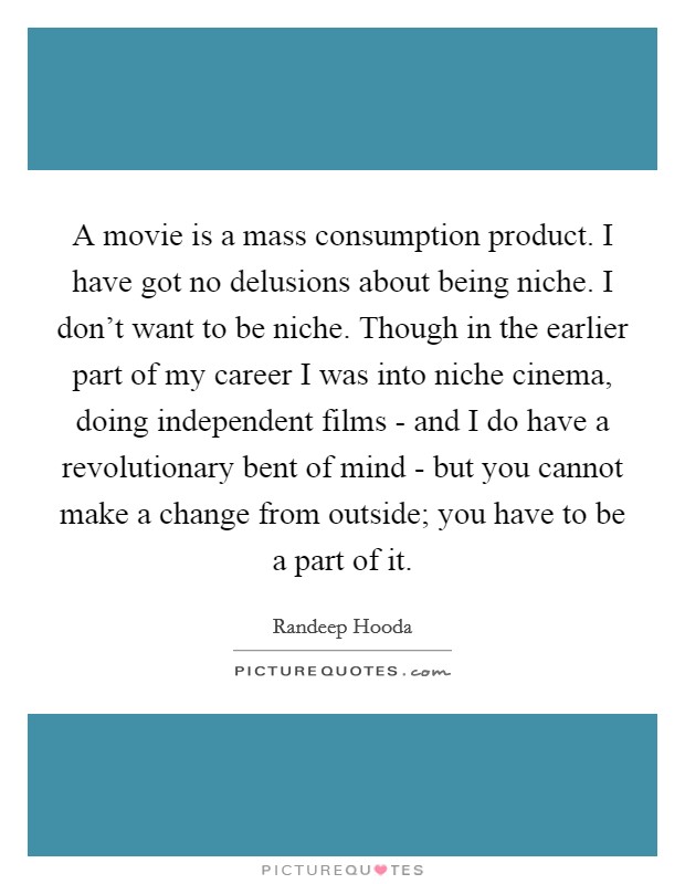 A movie is a mass consumption product. I have got no delusions about being niche. I don't want to be niche. Though in the earlier part of my career I was into niche cinema, doing independent films - and I do have a revolutionary bent of mind - but you cannot make a change from outside; you have to be a part of it. Picture Quote #1