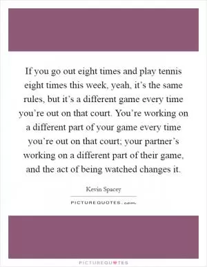 If you go out eight times and play tennis eight times this week, yeah, it’s the same rules, but it’s a different game every time you’re out on that court. You’re working on a different part of your game every time you’re out on that court; your partner’s working on a different part of their game, and the act of being watched changes it Picture Quote #1