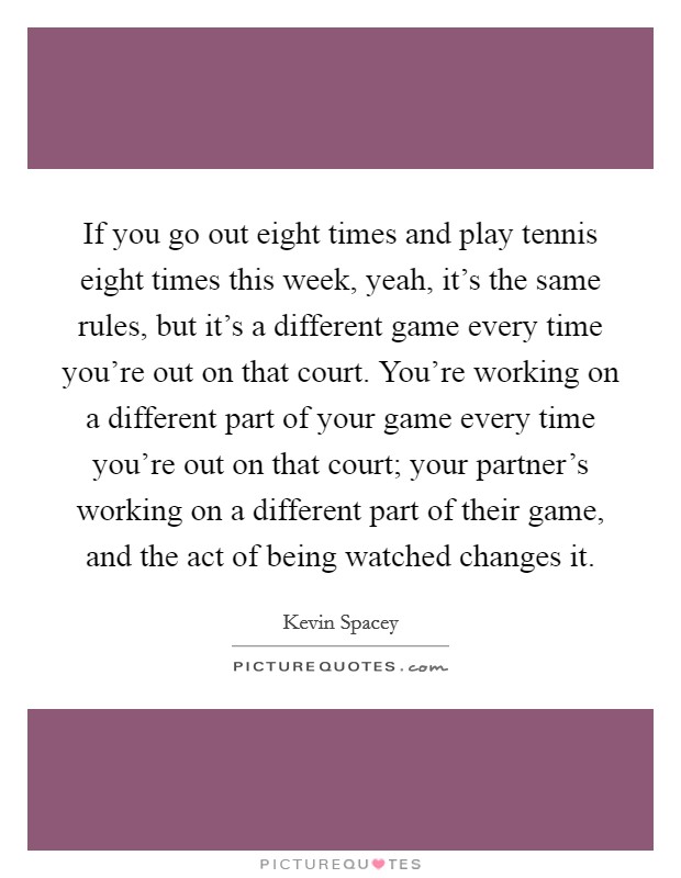 If you go out eight times and play tennis eight times this week, yeah, it's the same rules, but it's a different game every time you're out on that court. You're working on a different part of your game every time you're out on that court; your partner's working on a different part of their game, and the act of being watched changes it. Picture Quote #1