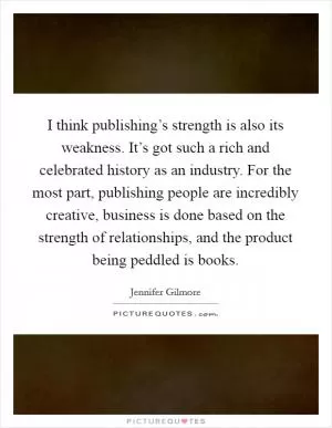 I think publishing’s strength is also its weakness. It’s got such a rich and celebrated history as an industry. For the most part, publishing people are incredibly creative, business is done based on the strength of relationships, and the product being peddled is books Picture Quote #1