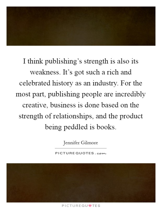 I think publishing's strength is also its weakness. It's got such a rich and celebrated history as an industry. For the most part, publishing people are incredibly creative, business is done based on the strength of relationships, and the product being peddled is books. Picture Quote #1