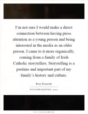 I’m not sure I would make a direct connection between having press attention as a young person and being interested in the media as an older person. I came to it more organically, coming from a family of Irish Catholic storytellers. Storytelling is a pastime and important part of my family’s history and culture Picture Quote #1