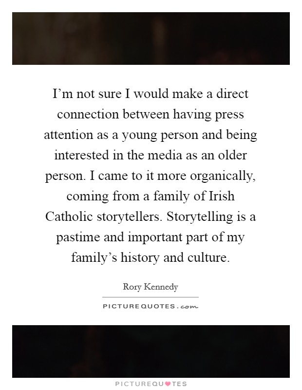 I'm not sure I would make a direct connection between having press attention as a young person and being interested in the media as an older person. I came to it more organically, coming from a family of Irish Catholic storytellers. Storytelling is a pastime and important part of my family's history and culture. Picture Quote #1