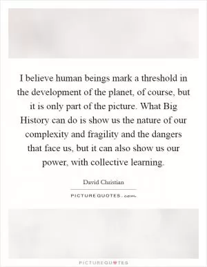 I believe human beings mark a threshold in the development of the planet, of course, but it is only part of the picture. What Big History can do is show us the nature of our complexity and fragility and the dangers that face us, but it can also show us our power, with collective learning Picture Quote #1