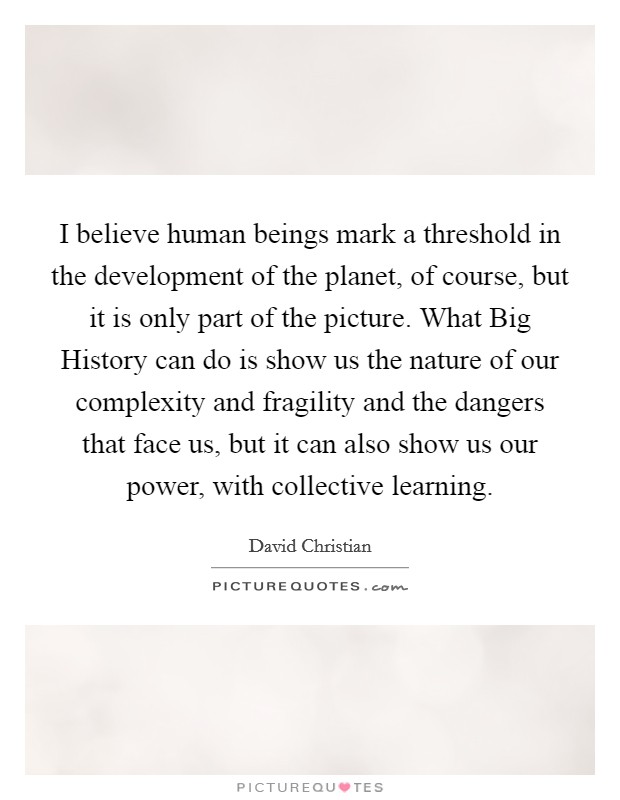 I believe human beings mark a threshold in the development of the planet, of course, but it is only part of the picture. What Big History can do is show us the nature of our complexity and fragility and the dangers that face us, but it can also show us our power, with collective learning. Picture Quote #1
