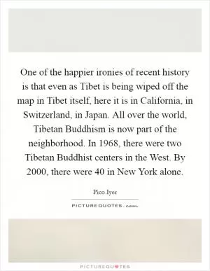One of the happier ironies of recent history is that even as Tibet is being wiped off the map in Tibet itself, here it is in California, in Switzerland, in Japan. All over the world, Tibetan Buddhism is now part of the neighborhood. In 1968, there were two Tibetan Buddhist centers in the West. By 2000, there were 40 in New York alone Picture Quote #1