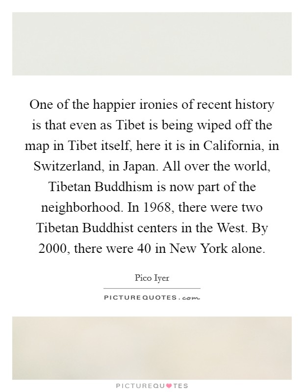 One of the happier ironies of recent history is that even as Tibet is being wiped off the map in Tibet itself, here it is in California, in Switzerland, in Japan. All over the world, Tibetan Buddhism is now part of the neighborhood. In 1968, there were two Tibetan Buddhist centers in the West. By 2000, there were 40 in New York alone. Picture Quote #1
