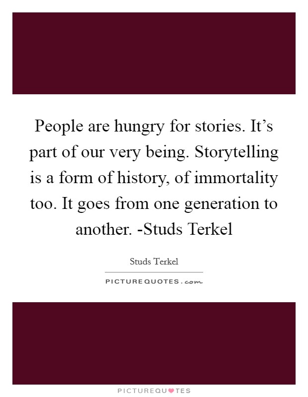 People are hungry for stories. It's part of our very being. Storytelling is a form of history, of immortality too. It goes from one generation to another. -Studs Terkel Picture Quote #1