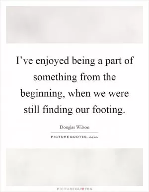 I’ve enjoyed being a part of something from the beginning, when we were still finding our footing Picture Quote #1
