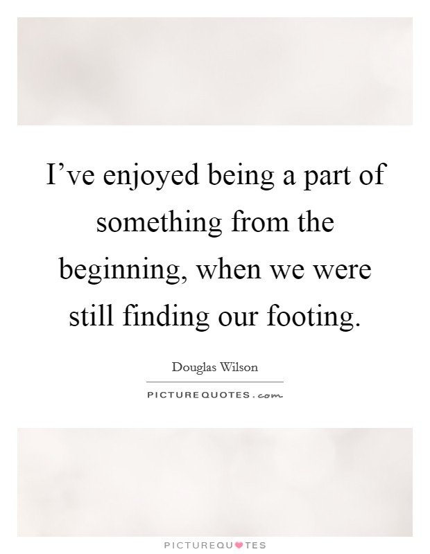 I've enjoyed being a part of something from the beginning, when we were still finding our footing. Picture Quote #1