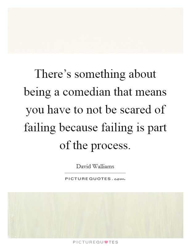 There's something about being a comedian that means you have to not be scared of failing because failing is part of the process. Picture Quote #1
