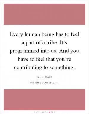 Every human being has to feel a part of a tribe. It’s programmed into us. And you have to feel that you’re contributing to something Picture Quote #1