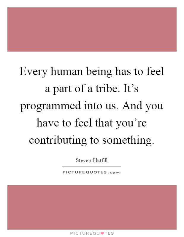 Every human being has to feel a part of a tribe. It's programmed into us. And you have to feel that you're contributing to something. Picture Quote #1