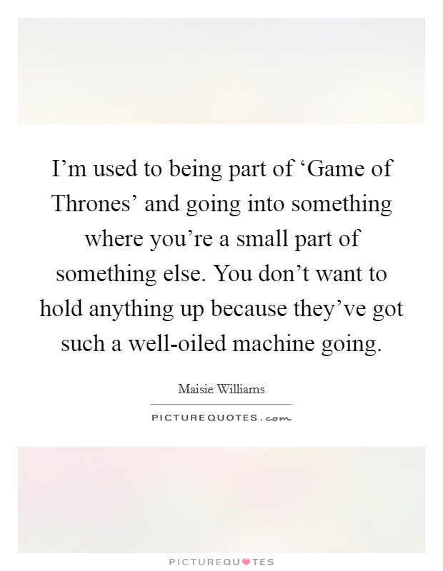 I'm used to being part of ‘Game of Thrones' and going into something where you're a small part of something else. You don't want to hold anything up because they've got such a well-oiled machine going. Picture Quote #1