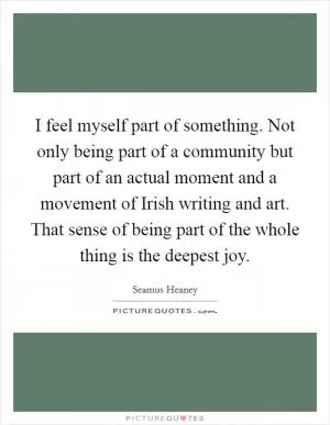 I feel myself part of something. Not only being part of a community but part of an actual moment and a movement of Irish writing and art. That sense of being part of the whole thing is the deepest joy Picture Quote #1