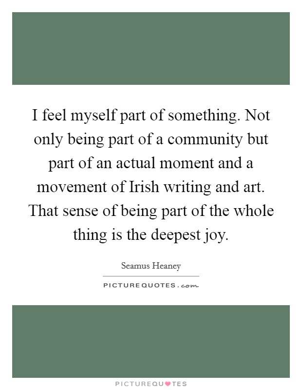 I feel myself part of something. Not only being part of a community but part of an actual moment and a movement of Irish writing and art. That sense of being part of the whole thing is the deepest joy. Picture Quote #1
