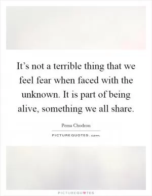 It’s not a terrible thing that we feel fear when faced with the unknown. It is part of being alive, something we all share Picture Quote #1