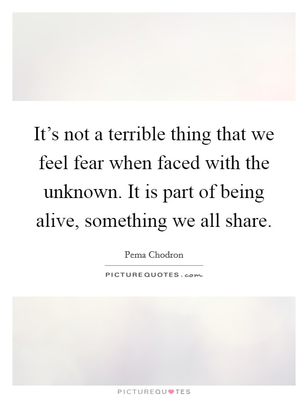 It's not a terrible thing that we feel fear when faced with the unknown. It is part of being alive, something we all share. Picture Quote #1