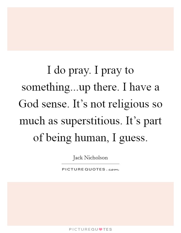 I do pray. I pray to something...up there. I have a God sense. It's not religious so much as superstitious. It's part of being human, I guess. Picture Quote #1