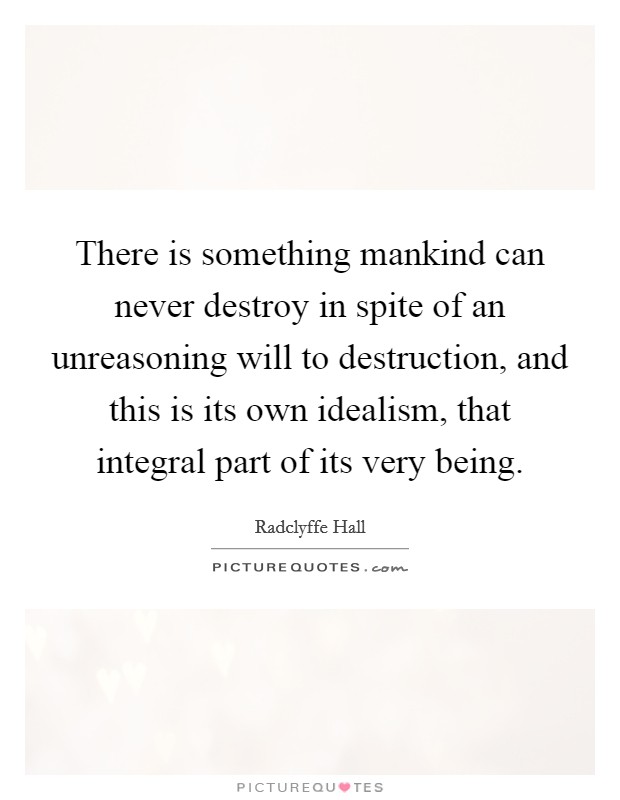 There is something mankind can never destroy in spite of an unreasoning will to destruction, and this is its own idealism, that integral part of its very being. Picture Quote #1