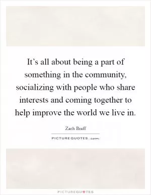 It’s all about being a part of something in the community, socializing with people who share interests and coming together to help improve the world we live in Picture Quote #1