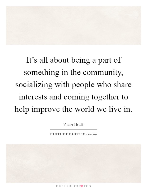 It's all about being a part of something in the community, socializing with people who share interests and coming together to help improve the world we live in. Picture Quote #1