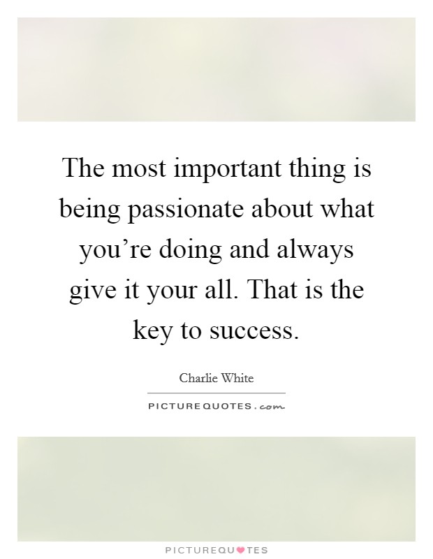 The most important thing is being passionate about what you're doing and always give it your all. That is the key to success. Picture Quote #1
