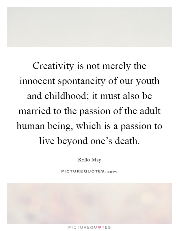 Creativity is not merely the innocent spontaneity of our youth and childhood; it must also be married to the passion of the adult human being, which is a passion to live beyond one's death. Picture Quote #1