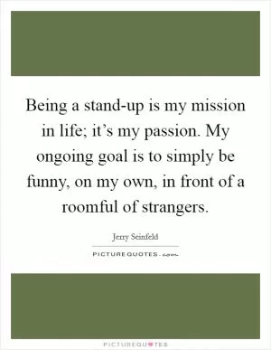Being a stand-up is my mission in life; it’s my passion. My ongoing goal is to simply be funny, on my own, in front of a roomful of strangers Picture Quote #1