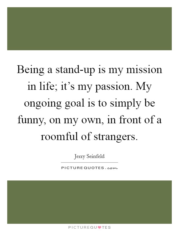 Being a stand-up is my mission in life; it's my passion. My ongoing goal is to simply be funny, on my own, in front of a roomful of strangers. Picture Quote #1