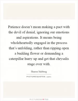 Patience doesn’t mean making a pact with the devil of denial, ignoring our emotions and aspirations. It means being wholeheartedly engaged in the process that’s unfolding, rather than ripping open a budding flower or demanding a caterpillar hurry up and get that chrysalis stage over with Picture Quote #1