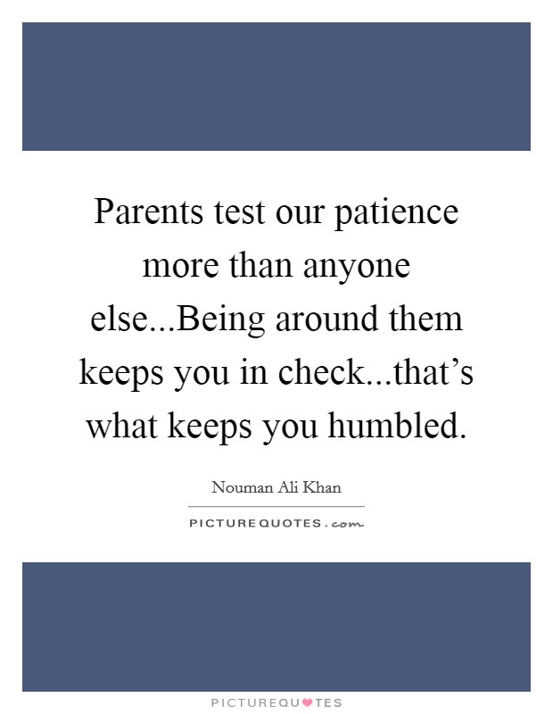 Parents test our patience more than anyone else...Being around them keeps you in check...that's what keeps you humbled. Picture Quote #1