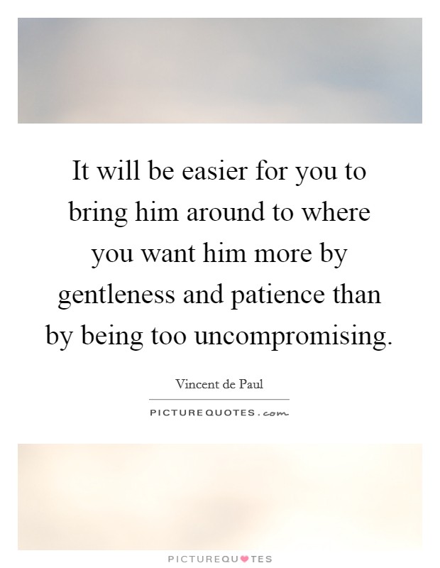 It will be easier for you to bring him around to where you want him more by gentleness and patience than by being too uncompromising. Picture Quote #1