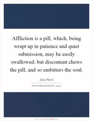 Affliction is a pill, which, being wrapt up in patience and quiet submission, may be easily swallowed; but discontent chews the pill, and so embitters the soul Picture Quote #1