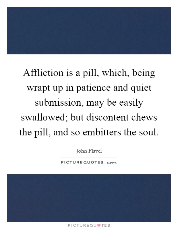 Affliction is a pill, which, being wrapt up in patience and quiet submission, may be easily swallowed; but discontent chews the pill, and so embitters the soul. Picture Quote #1