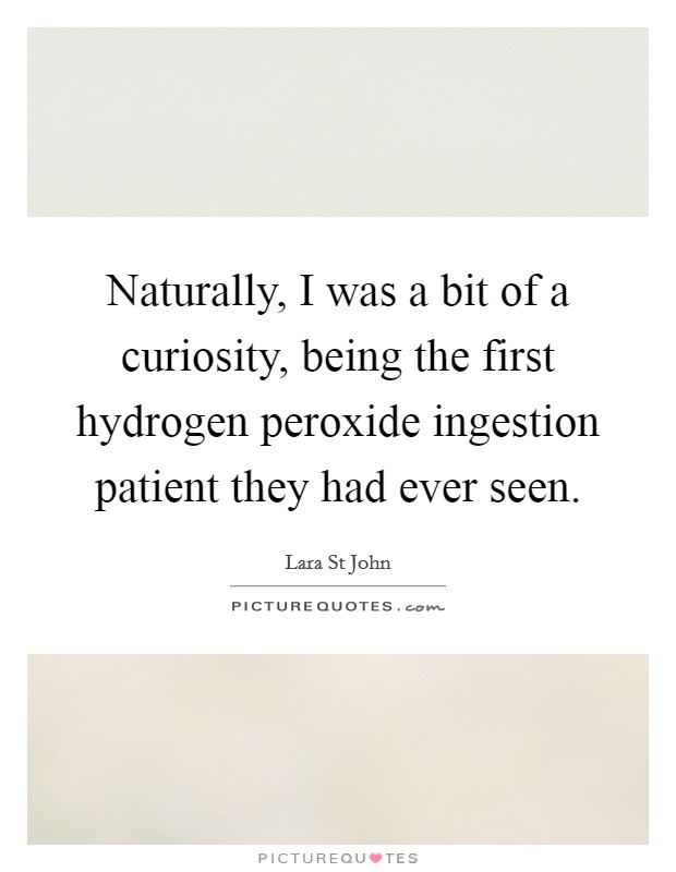 Naturally, I was a bit of a curiosity, being the first hydrogen peroxide ingestion patient they had ever seen. Picture Quote #1