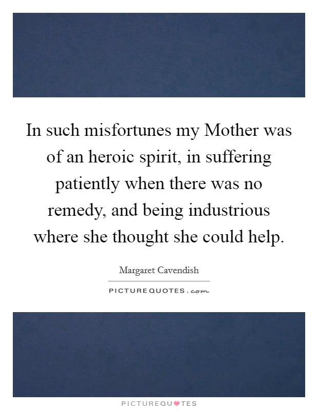 In such misfortunes my Mother was of an heroic spirit, in suffering patiently when there was no remedy, and being industrious where she thought she could help. Picture Quote #1