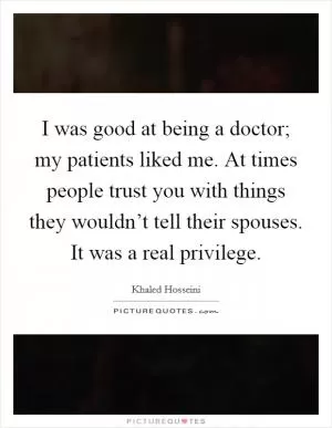 I was good at being a doctor; my patients liked me. At times people trust you with things they wouldn’t tell their spouses. It was a real privilege Picture Quote #1